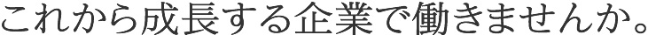 これから成長する企業で働きませんか。